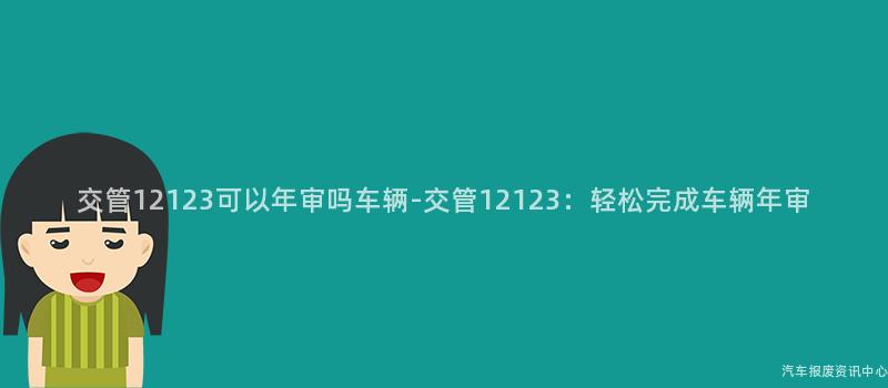交管12123可以年审吗车辆-交管12123：轻松完成车辆年审