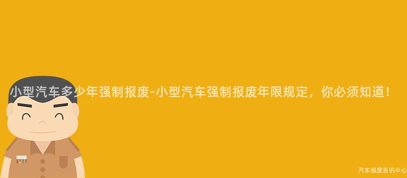 小型汽车多少年强制报废-小型汽车强制报废年限规定，你必须知道！