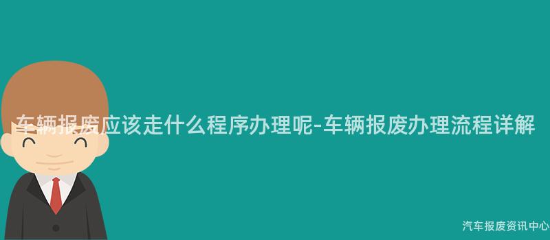 车辆报废应该走什么程序办理呢-车辆报废办理流程详解