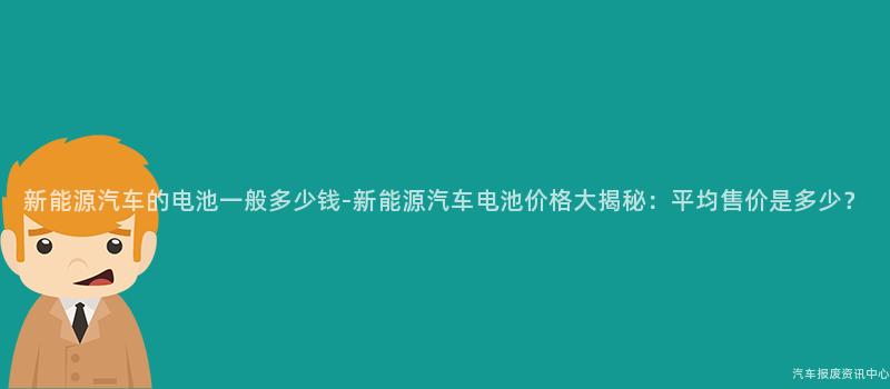 新能源汽车的电池一般多少钱-新能源汽车电池价格大揭秘：平均售价是多少？