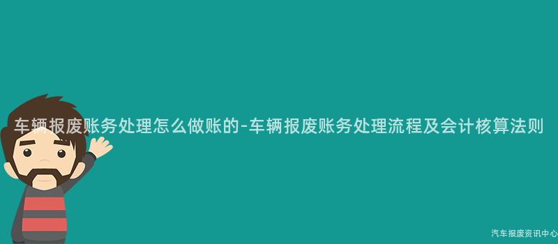 车辆报废账务处理怎么做账的-车辆报废账务处理流程及会计核算法则