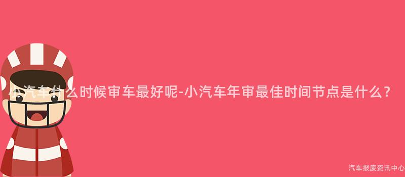 小汽车什么时候审车最好呢-小汽车年审最佳时间节点是什么？