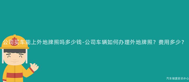 公司买车能上外地牌照吗多少钱-公司车辆如何办理外地牌照？费用多少？