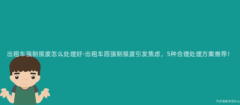 出租车强制报废怎么处理好-出租车因强制报废引发焦虑，5种合理处理方案推荐！