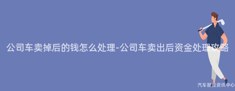 公司车卖掉后的钱怎么处理-公司车卖出后资金处理攻略
