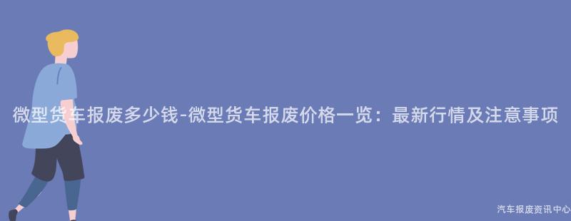 微型货车报废多少钱-微型货车报废价格一览：最新行情及注意事项
