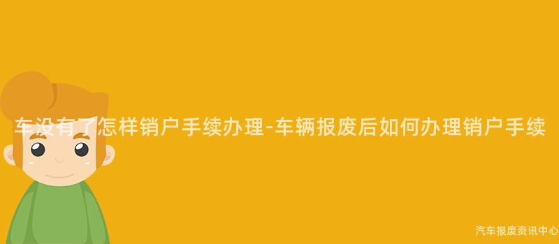 车没有了怎样销户手续办理-车辆报废后如何办理销户手续