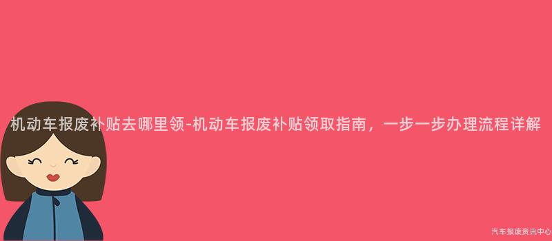 机动车报废补贴去哪里领-机动车报废补贴领取指南，一步一步办理流程详解