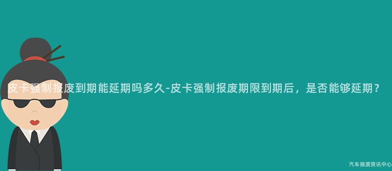 皮卡强制报废到期能延期吗多久-皮卡强制报废期限到期后，是否能够延期？