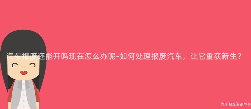 汽车报废还能开吗现在怎么办呢-如何处理报废汽车，让它重获新生？