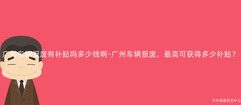 广州车辆报废有补贴吗多少钱啊-广州车辆报废，最高可获得多少补贴？