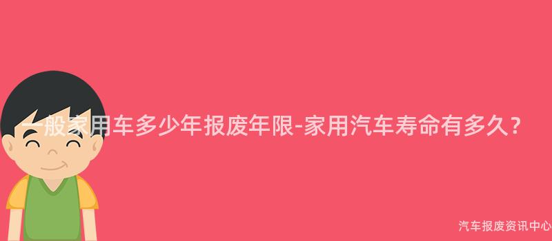 一般家用车多少年报废年限-家用汽车寿命有多久？