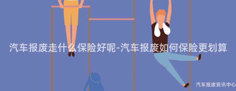 汽车报废走什么保险好呢-汽车报废如何保险更划算