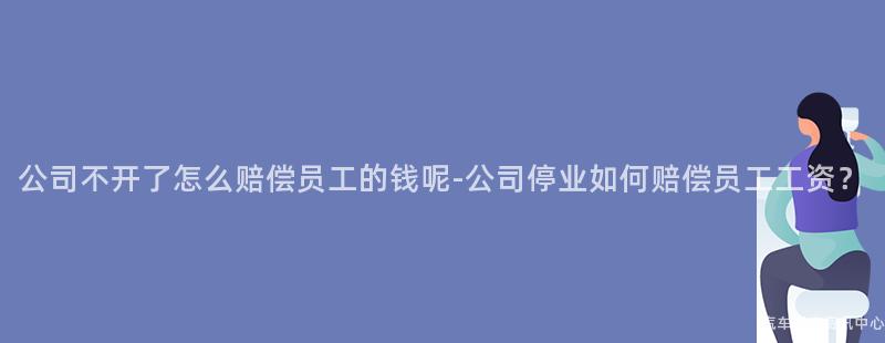 公司不开了怎么赔偿员工的钱呢-公司停业如何赔偿员工工资？