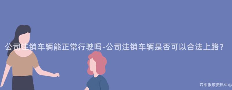 公司注销车辆能正常行驶吗-公司注销车辆是否可以合法上路？