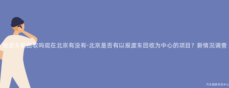 报废车能回收吗现在北京有没有-北京是否有以报废车回收为中心的项目？新情况调查