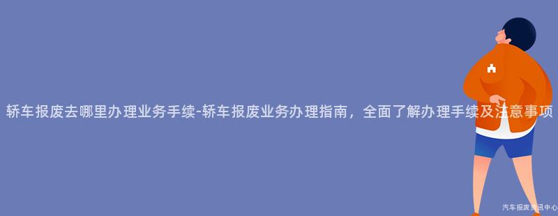 轿车报废去哪里办理业务手续-轿车报废业务办理指南，全面了解办理手续及注意事项