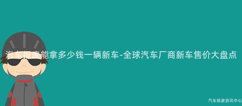 汽车报废能拿多少钱一辆新车-全球汽车厂商新车售价大盘点