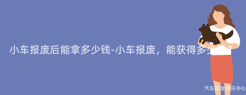 小车报废后能拿多少钱-小车报废，能获得多少钱？