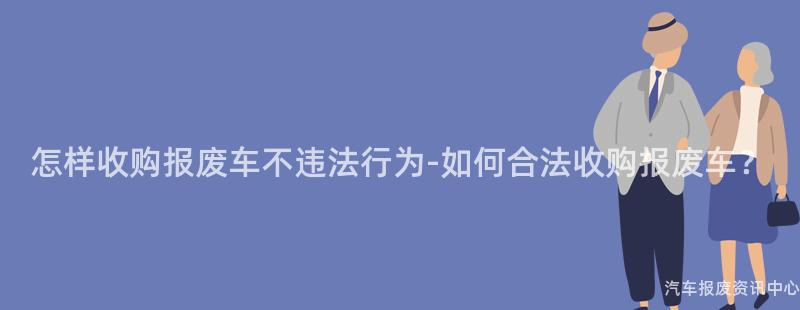 怎样收购报废车不违法行为-如何合法收购报废车？