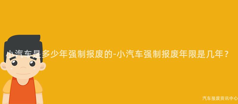 小汽车是多少年强制报废的-小汽车强制报废年限是几年？