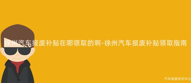 徐州汽车报废补贴在哪领取的啊-徐州汽车报废补贴领取指南