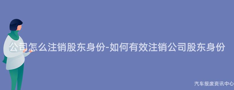 公司怎么注销股东身份-如何有效注销公司股东身份