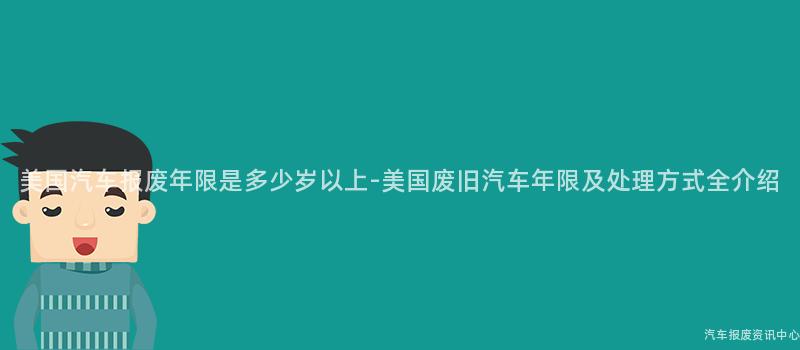 美国汽车报废年限是多少岁以上-美国废旧汽车年限及处理方式全介绍