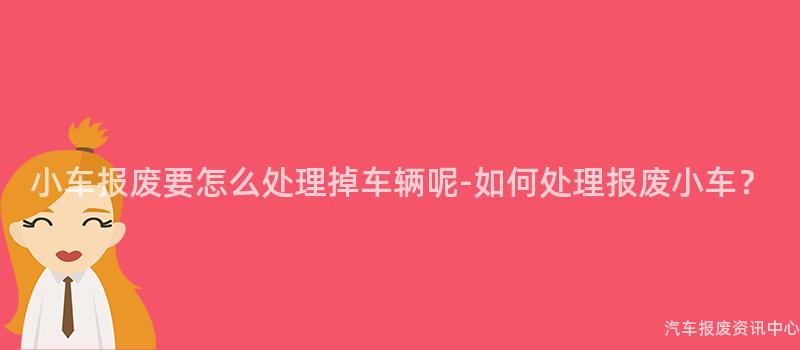 小车报废要怎么处理掉车辆呢-如何处理报废小车？