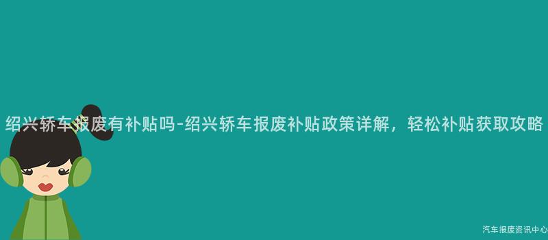绍兴轿车报废有补贴吗-绍兴轿车报废补贴政策详解，轻松补贴获取攻略