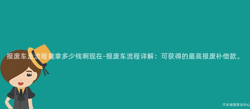 报废车走流程能拿多少钱啊现在-报废车流程详解：可获得的最高报废补偿款。