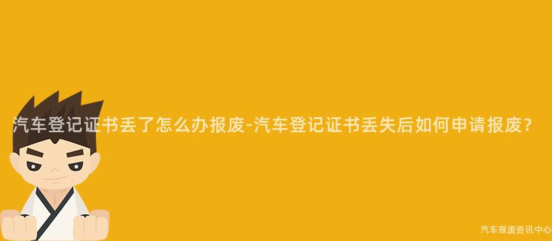 汽车登记证书丢了怎么办报废-汽车登记证书丢失后如何申请报废？
