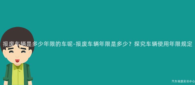 报废车辆是多少年限的车呢-报废车辆年限是多少？探究车辆使用年限规定