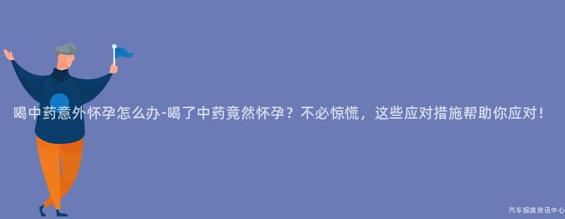 喝中药意外怀孕怎么办-喝了中药竟然怀孕？不必惊慌，这些应对措施帮助你应对！