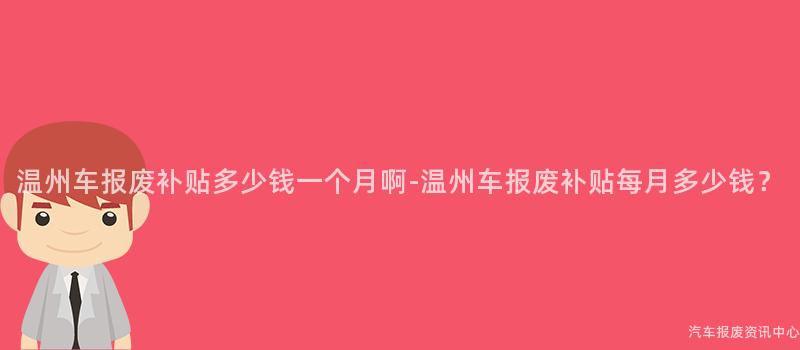 温州车报废补贴多少钱一个月啊-温州车报废补贴每月多少钱？