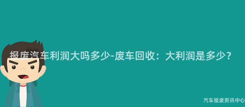 报废汽车利润大吗多少-废车回收：大利润是多少？