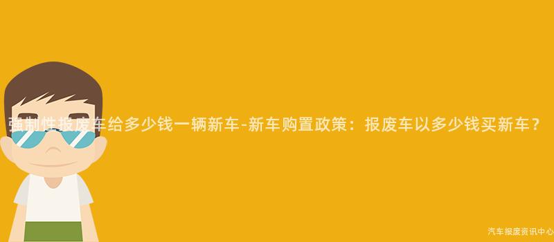 强制性报废车给多少钱一辆新车-新车购置政策：报废车以多少钱买新车？