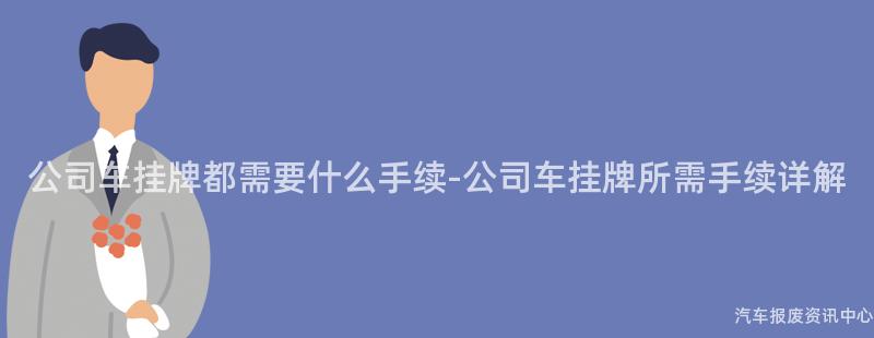 公司车挂牌都需要什么手续-公司车挂牌所需手续详解