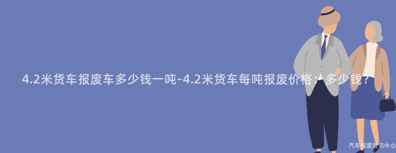 4.2米货车报废车多少钱一吨-4.2米货车每吨报废价格：多少钱？
