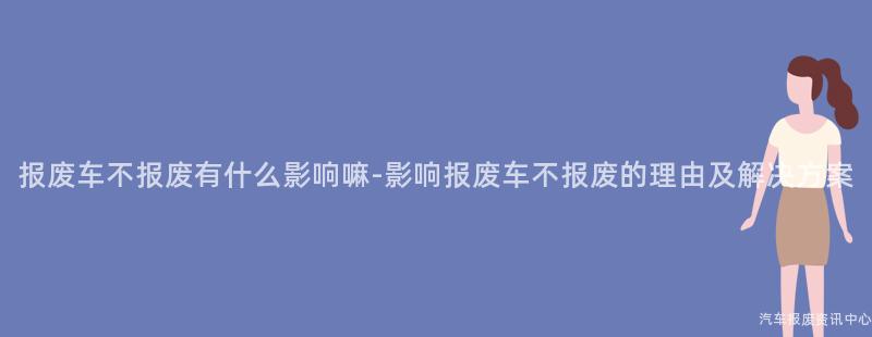 报废车不报废有什么影响嘛-影响报废车不报废的理由及解决方案