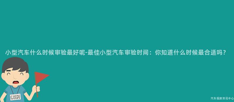 小型汽车什么时候审验最好呢-最佳小型汽车审验时间：你知道什么时候最合适吗？