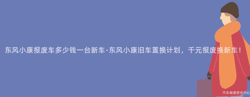 东风小康报废车多少钱一台新车-东风小康旧车置换计划，千元报废换新车！
