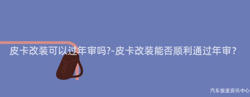 皮卡改装可以过年审吗?-皮卡改装能否顺利通过年审？