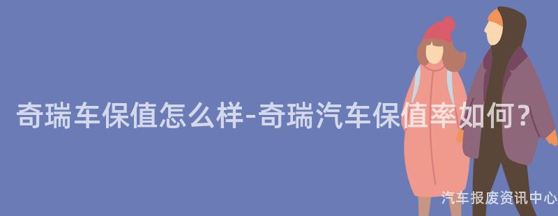 奇瑞车保值怎么样-奇瑞汽车保值率如何？