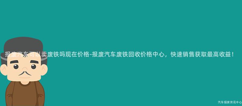 报废汽车可以卖废铁吗现在价格-报废汽车废铁回收价格中心，快速销售获取最高收益！
