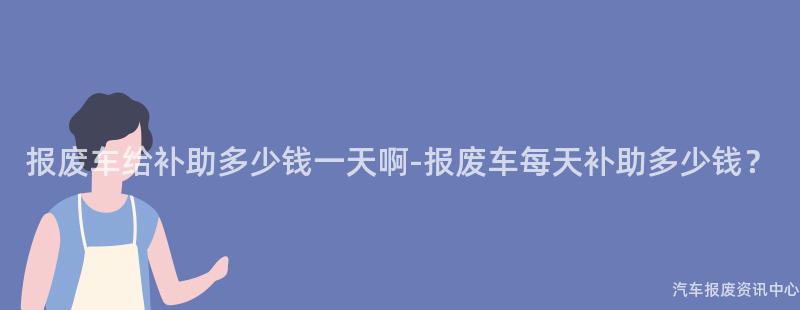 报废车给补助多少钱一天啊-报废车每天补助多少钱？