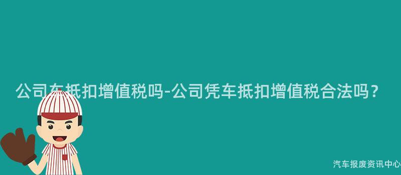公司车抵扣增值税吗-公司凭车抵扣增值税合法吗？