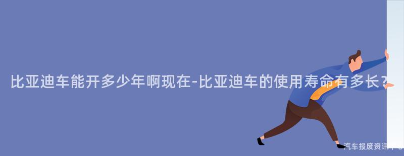 比亚迪车能开多少年啊现在-比亚迪车的使用寿命有多长？