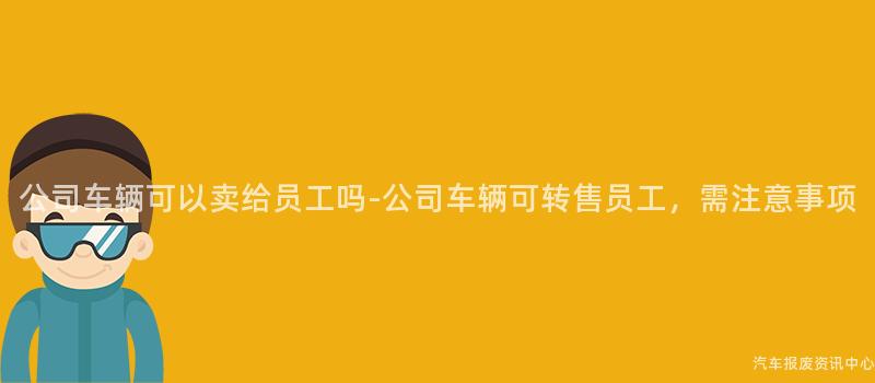 公司车辆可以卖给员工吗-公司车辆可转售员工，需注意事项