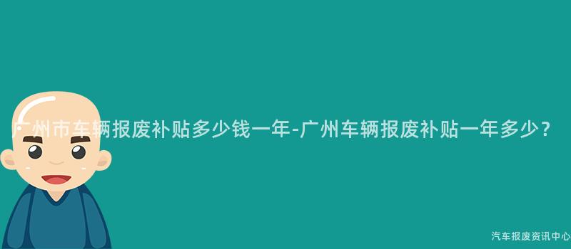 广州市车辆报废补贴多少钱一年-广州车辆报废补贴一年多少？